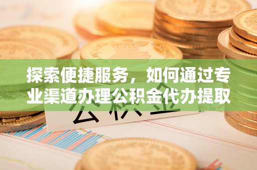 前进探索便捷服务，如何通过专业渠道办理公积金代办提取业务