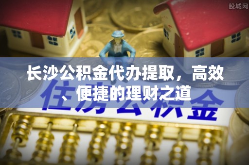 前进长沙公积金代办提取，高效、便捷的理财之道