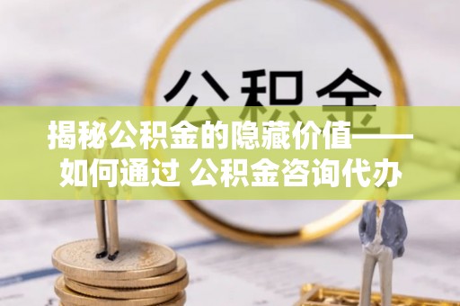 前进揭秘公积金的隐藏价值——如何通过 公积金咨询代办提取 优化财富管理