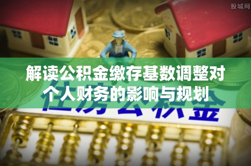 前进解读公积金缴存基数调整对个人财务的影响与规划