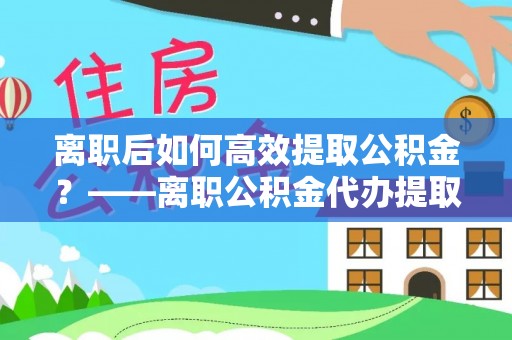 前进离职后如何高效提取公积金？——离职公积金代办提取全流程解析