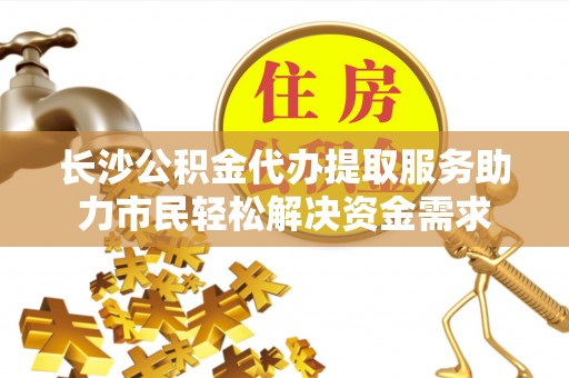 前进长沙公积金代办提取服务助力市民轻松解决资金需求