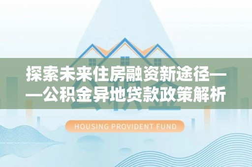 前进探索未来住房融资新途径——公积金异地贷款政策解析与实践