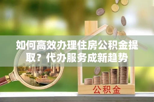 前进如何高效办理住房公积金提取？代办服务成新趋势