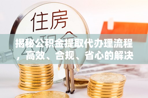 前进揭秘公积金提取代办理流程，高效、合规、省心的解决方案