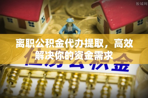 前进离职公积金代办提取，高效解决你的资金需求