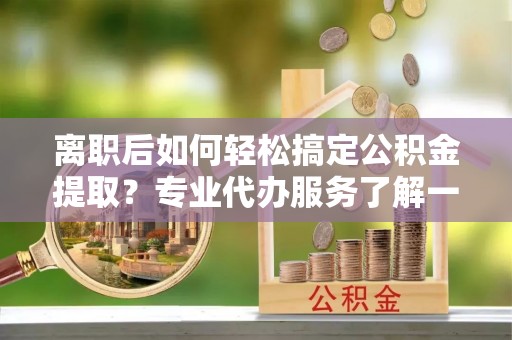 前进离职后如何轻松搞定公积金提取？专业代办服务了解一下
