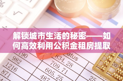 前进解锁城市生活的秘密——如何高效利用公积金租房提取政策优化居住体验