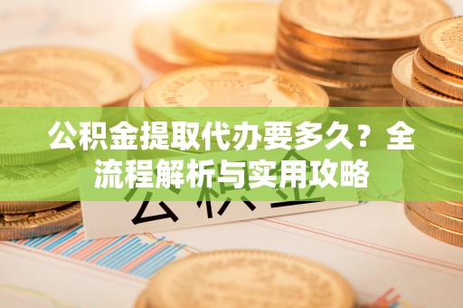 前进公积金提取代办要多久？全流程解析与实用攻略
