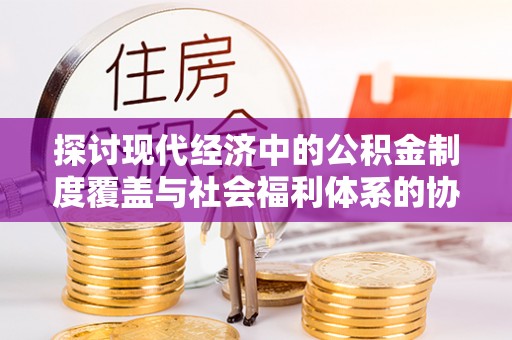 前进探讨现代经济中的公积金制度覆盖与社会福利体系的协同发展