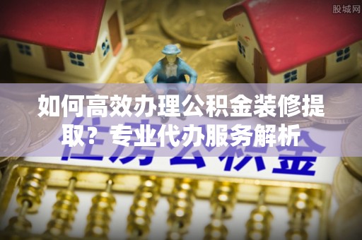 前进如何高效办理公积金装修提取？专业代办服务解析