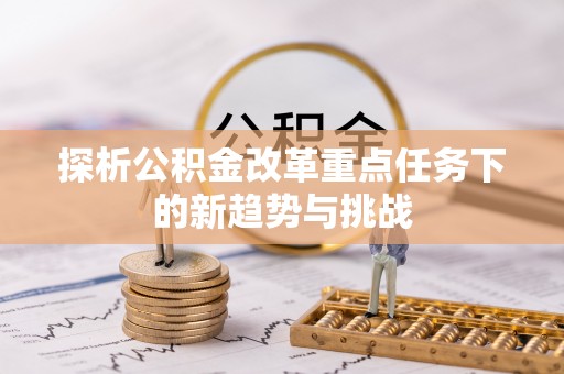 前进探析公积金改革重点任务下的新趋势与挑战