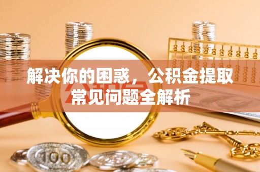 前进解决你的困惑，公积金提取常见问题全解析