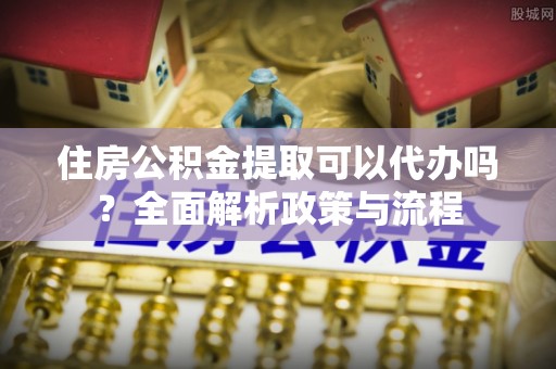 前进住房公积金提取可以代办吗？全面解析政策与流程
