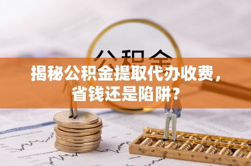 前进揭秘公积金提取代办收费，省钱还是陷阱？