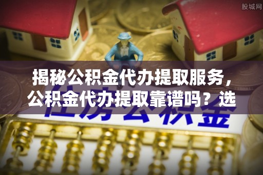 前进揭秘公积金代办提取服务，公积金代办提取靠谱吗？选择前你需要知道这些！