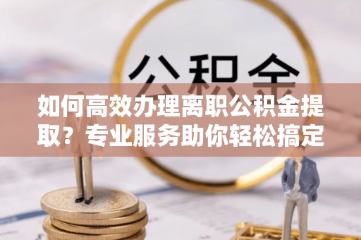 前进如何高效办理离职公积金提取？专业服务助你轻松搞定