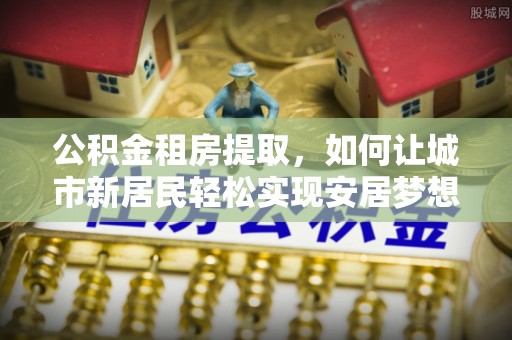 前进公积金租房提取，如何让城市新居民轻松实现安居梦想