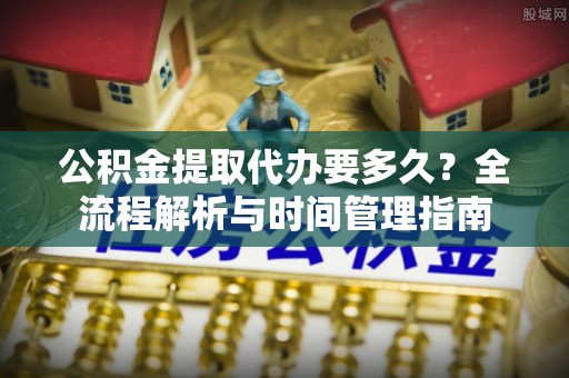 前进公积金提取代办要多久？全流程解析与时间管理指南