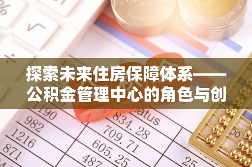 前进探索未来住房保障体系——公积金管理中心的角色与创新