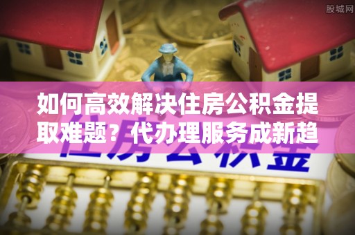 前进如何高效解决住房公积金提取难题？代办理服务成新趋势