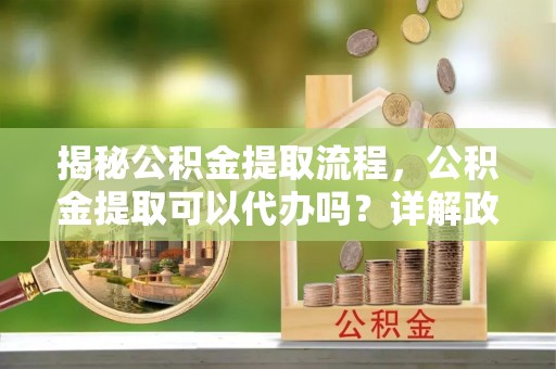 前进揭秘公积金提取流程，公积金提取可以代办吗？详解政策与实操技巧