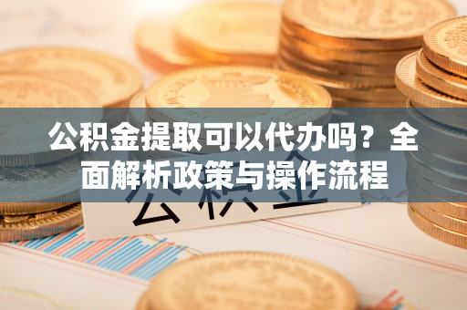 前进公积金提取可以代办吗？全面解析政策与操作流程