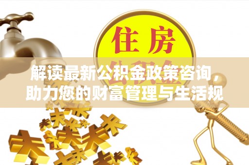 前进解读最新公积金政策咨询，助力您的财富管理与生活规划