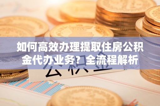 前进如何高效办理提取住房公积金代办业务？全流程解析