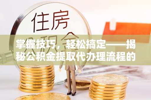 前进掌握技巧，轻松搞定——揭秘公积金提取代办理流程的关键步骤
