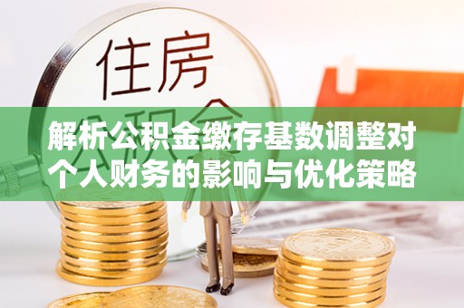 前进解析公积金缴存基数调整对个人财务的影响与优化策略