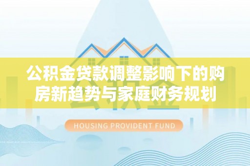 前进公积金贷款调整影响下的购房新趋势与家庭财务规划