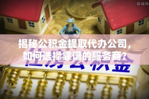 前进揭秘公积金提取代办公司，如何选择靠谱的服务商？