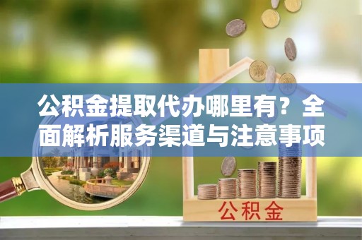 前进公积金提取代办哪里有？全面解析服务渠道与注意事项