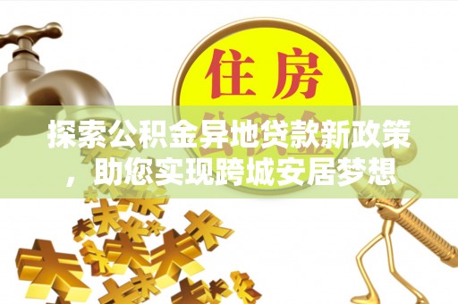 前进探索公积金异地贷款新政策，助您实现跨城安居梦想