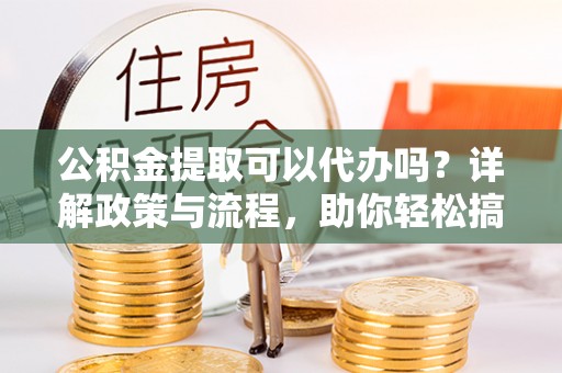 前进公积金提取可以代办吗？详解政策与流程，助你轻松搞定！