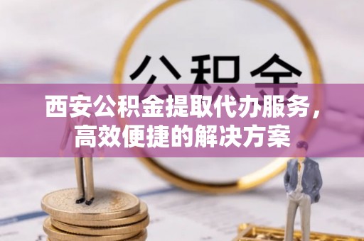 前进西安公积金提取代办服务，高效便捷的解决方案