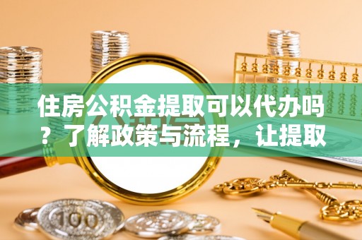 前进住房公积金提取可以代办吗？了解政策与流程，让提取更便捷