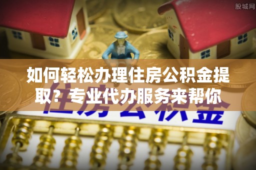 前进如何轻松办理住房公积金提取？专业代办服务来帮你