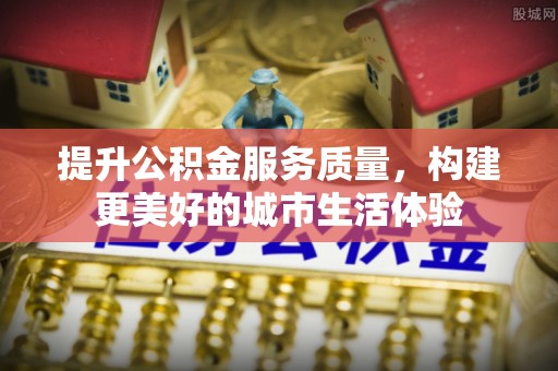 前进提升公积金服务质量，构建更美好的城市生活体验