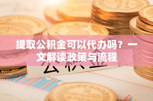 前进提取公积金可以代办吗？一文解读政策与流程