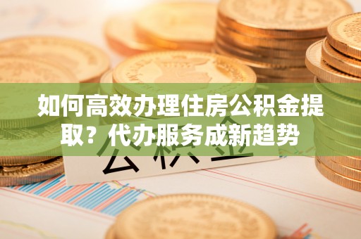 前进如何高效办理住房公积金提取？代办服务成新趋势
