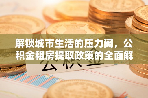前进解锁城市生活的压力阀，公积金租房提取政策的全面解析与实践指南