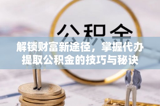 前进解锁财富新途径，掌握代办提取公积金的技巧与秘诀