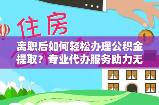 前进离职后如何轻松办理公积金提取？专业代办服务助力无忧