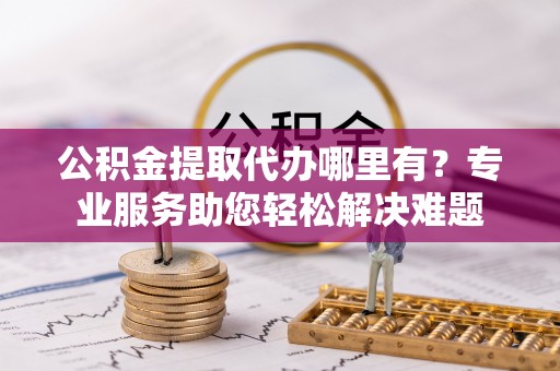 前进公积金提取代办哪里有？专业服务助您轻松解决难题