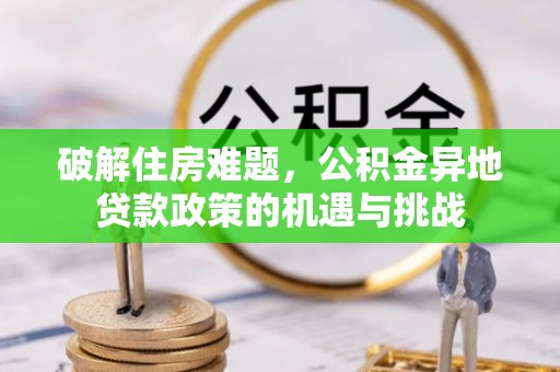 前进破解住房难题，公积金异地贷款政策的机遇与挑战
