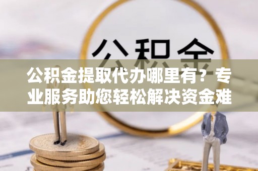 前进公积金提取代办哪里有？专业服务助您轻松解决资金难题