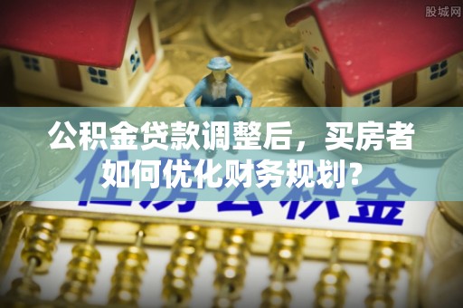 前进公积金贷款调整后，买房者如何优化财务规划？