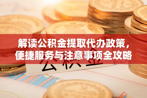 前进解读公积金提取代办政策，便捷服务与注意事项全攻略